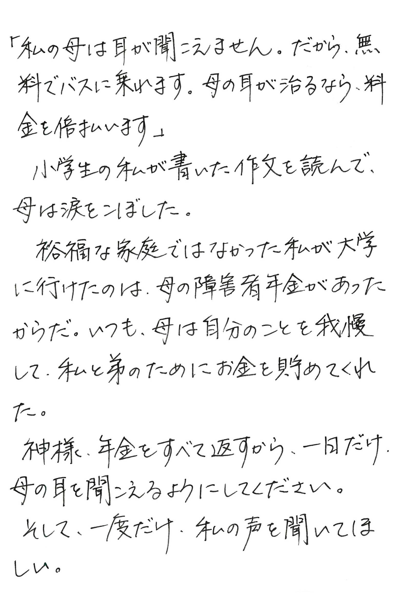 「私の母は耳が聞こえません。 だから、無料でバスに乗れます。 母の耳が治るなら、料金を倍払います」 小学生の私が書いた作文を読んで、母は涙をこぼした。 裕福な家庭ではなかった私が大学に行けたのは、母の障害者年金があったからだ。 いつも、母は自分のことを我慢して、私と弟のためにお金を貯めてくれた。 神様、年金をすべて返すから、一日だけ、母の耳を聞こえるようにしてください。 そして、一度だけ、私の声を聞いてほしい。
