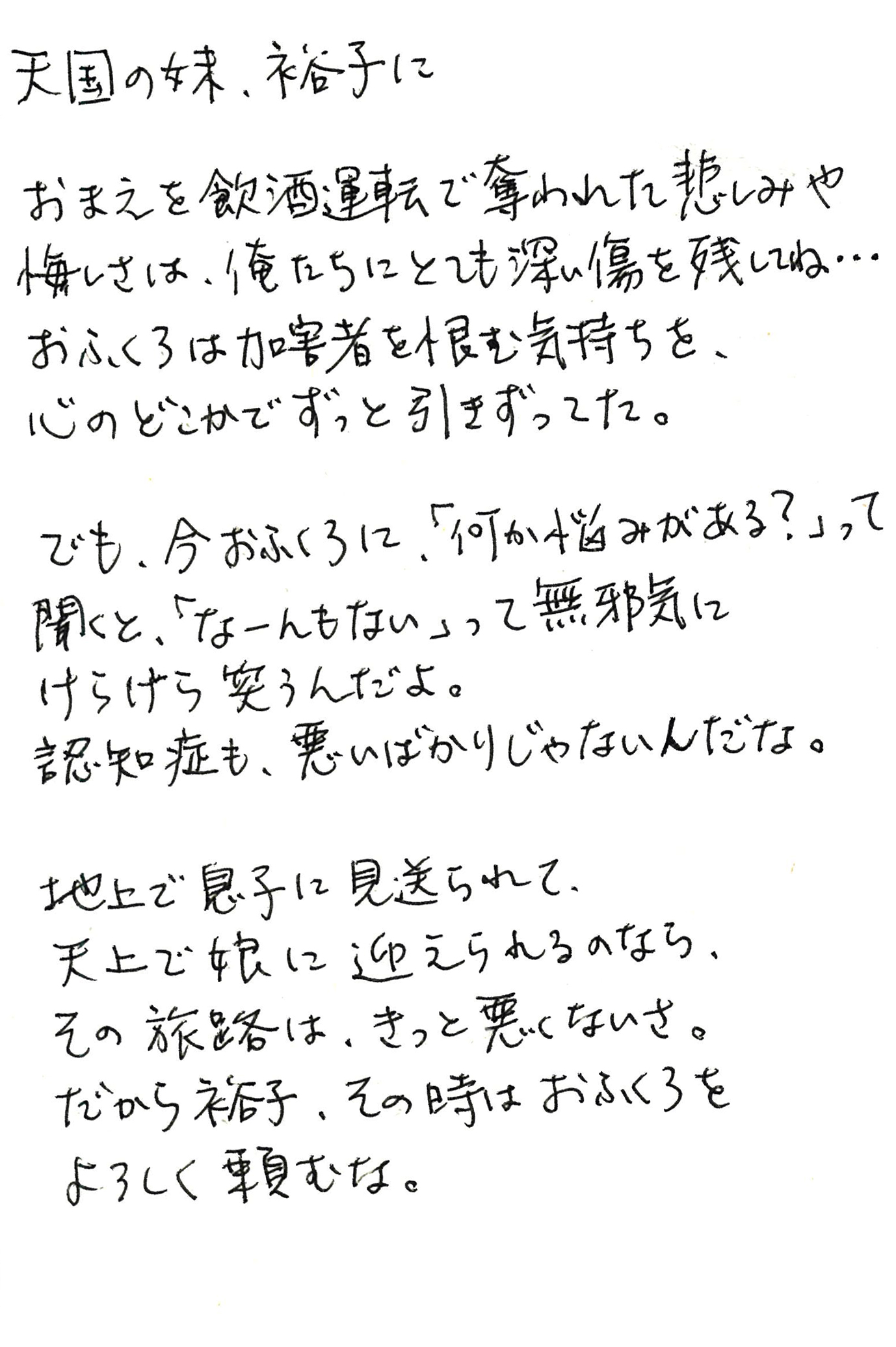 天国の妹、裕子に  おまえを飲酒運転で奪われた悲しみや悔しさは、俺たちにとても深い傷を残してね… おふくろは加害者を恨む気持ちを、心のどこかでずっと引きずってた。  でも、今おふくろに、「何か悩みがある？」って聞くと、「なーんもない」って無邪気にけらけら笑うんだよ。 認知症も、悪いばかりじゃないんだな。  地上で息子に見送られて、 天上で娘に迎えられるのなら、 その旅路は、きっと悪くないさ。 だから裕子、その時はおふくろをよろしく頼むな。