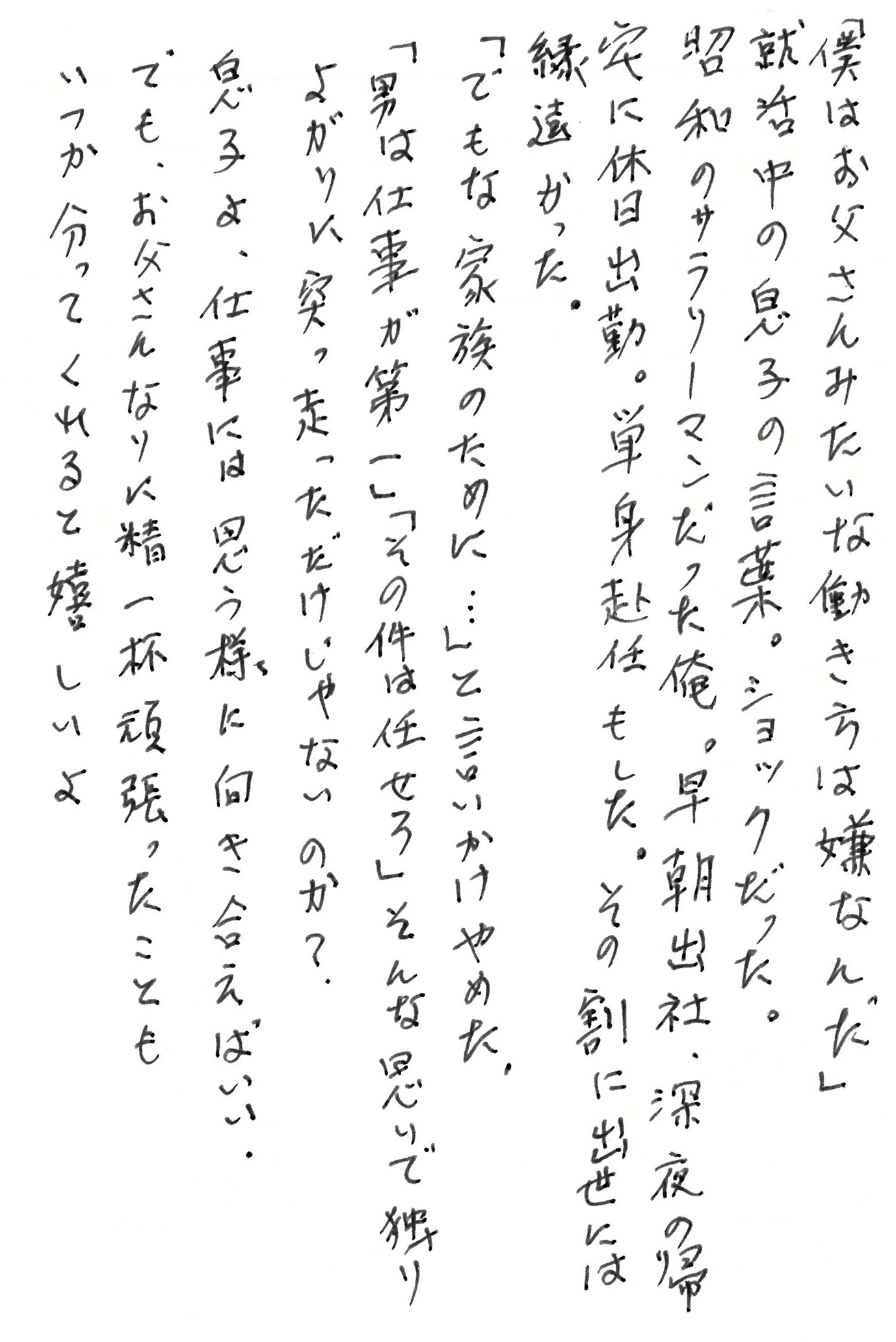 「僕はお父さんみたいな働き方は嫌なんだ」 就活中の息子の言葉。ショックだった。 昭和のサラリーマンだった俺。 早朝出社、深夜の帰宅に休日出勤。 単身赴任もした。 その割に出世には縁遠かった。 「でもな家族のために…」と言いかけやめた。 「男は仕事が第一」「その件は任せろ」 そんな思いで独りよがりに突っ走っただけじゃないのか？ 息子よ、仕事には思う様に向き合えばいい。 でも、お父さんなりに精一杯頑張ったことも いつか分ってくれると嬉しいよ