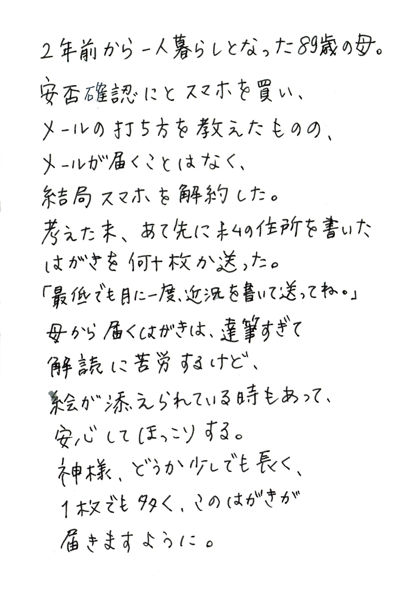 2年前から一人暮らしとなった89歳の母。 安否確認にとスマホを買い、 メールの打ち方を教えたものの、 メールが届くことはなく、 結局スマホを解約した。 考えた末、あて先に私の住所を書いたはがきを何十枚か送った。 「最低でも月に一度、近況を書いて送ってね。」 母から届くはがきは、達筆すぎて解読に苦労するけど、 絵が添えられている時もあって、 安心してほっこりする。 神様、どうか少しでも長く、１枚でも多く、 このはがきが届きますように。